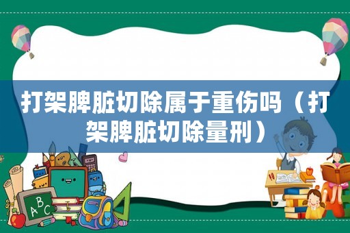 打架脾臟切除屬于重傷嗎（打架脾臟切除量刑）