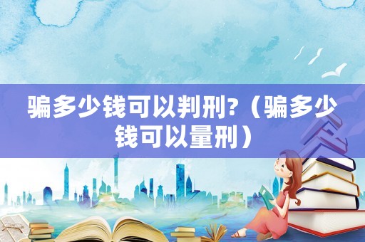 騙多少錢可以判刑?（騙多少錢可以量刑）