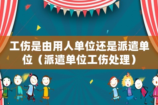 工傷是由用人單位還是派遣單位（派遣單位工傷處理）