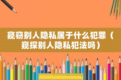 窺竊別人隱私屬于什么犯罪（窺探別人隱私犯法嗎）