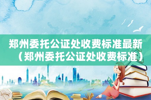 鄭州委托公證處收費標準最新（鄭州委托公證處收費標準）