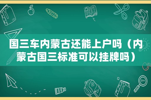 國(guó)三車(chē)內(nèi)蒙古還能上戶嗎（內(nèi)蒙古國(guó)三標(biāo)準(zhǔn)可以掛牌嗎）