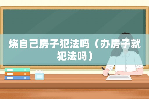 燒自己房子犯法嗎（辦房子就犯法嗎）