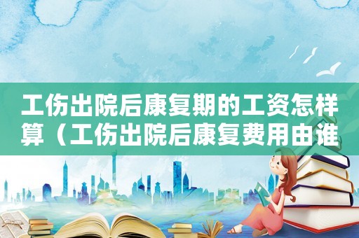 工傷出院后康復期的工資怎樣算（工傷出院后康復費用由誰負責）
