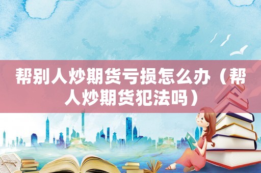 幫別人炒期貨虧損怎么辦（幫人炒期貨犯法嗎）
