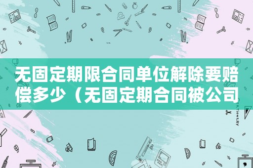 無固定期限合同單位解除要賠償多少（無固定期合同被公司解除怎么賠償標準）