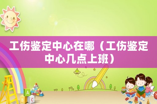 工傷鑒定中心在哪（工傷鑒定中心幾點上班）