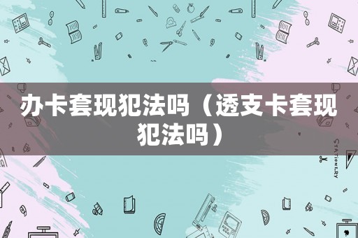 辦卡套現(xiàn)犯法嗎（透支卡套現(xiàn)犯法嗎）
