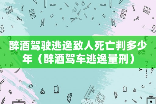 醉酒駕駛逃逸致人死亡判多少年（醉酒駕車逃逸量刑）