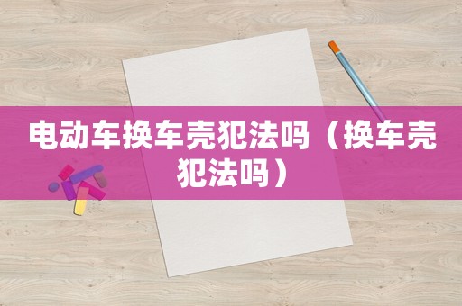 電動(dòng)車換車殼犯法嗎（換車殼犯法嗎）