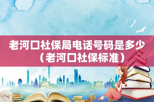 老河口社保局電話號碼是多少（老河口社保標準）