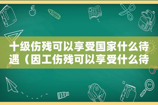 十級傷殘可以享受國家什么待遇（因工傷殘可以享受什么待遇）