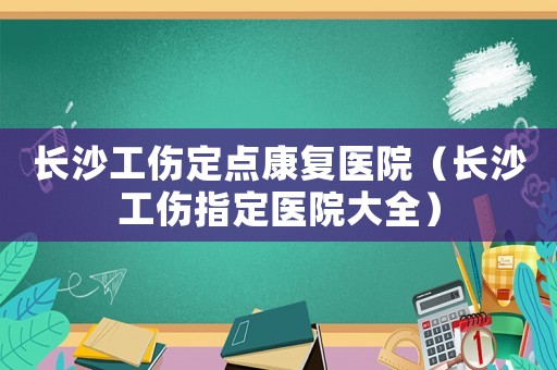 長(zhǎng)沙工傷定點(diǎn)康復(fù)醫(yī)院（長(zhǎng)沙工傷指定醫(yī)院大全）