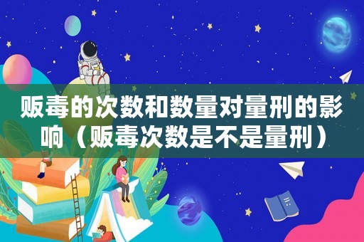 販毒的次數(shù)和數(shù)量對(duì)量刑的影響（販毒次數(shù)是不是量刑）
