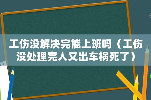 工傷沒(méi)解決完能上班嗎（工傷沒(méi)處理完人又出車(chē)禍死了）