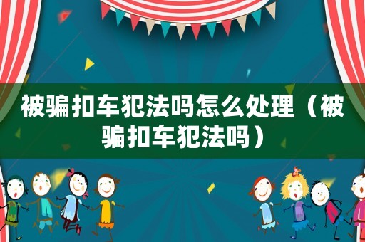 被騙扣車犯法嗎怎么處理（被騙扣車犯法嗎）