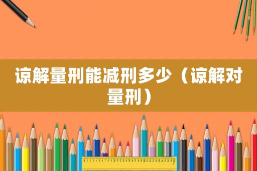 諒解量刑能減刑多少（諒解對量刑）