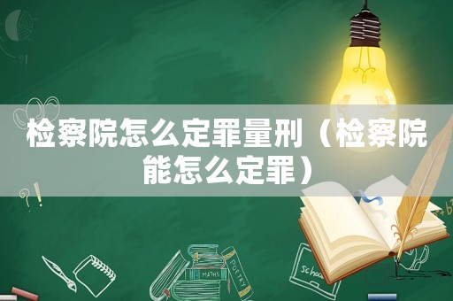 檢察院怎么定罪量刑（檢察院能怎么定罪）