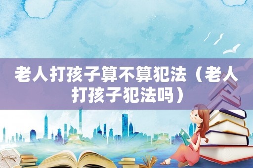 老人打孩子算不算犯法（老人打孩子犯法嗎）