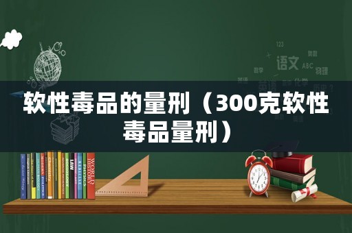 軟性毒品的量刑（300克軟性毒品量刑）
