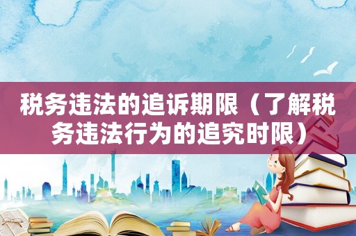 稅務(wù)違法的追訴期限（了解稅務(wù)違法行為的追究時(shí)限）