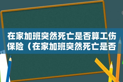 在家加班突然死亡是否算工傷保險（在家加班突然死亡是否算工傷）