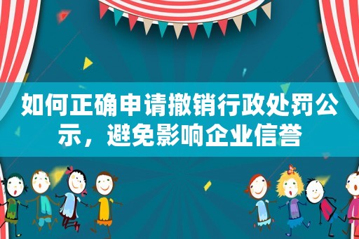 如何正確申請撤銷行政處罰公示，避免影響企業(yè)信譽