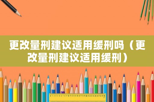 更改量刑建議適用緩刑嗎（更改量刑建議適用緩刑）