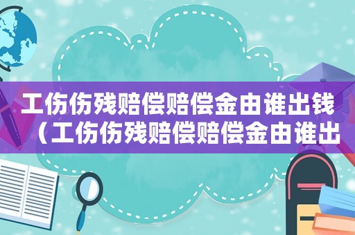 工傷傷殘賠償賠償金由誰出錢（工傷傷殘賠償賠償金由誰出）