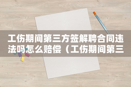 工傷期間第三方簽解聘合同違法嗎怎么賠償（工傷期間第三方簽解聘合同違法嗎）