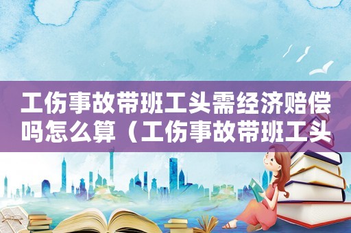 工傷事故帶班工頭需經(jīng)濟(jì)賠償嗎怎么算（工傷事故帶班工頭需經(jīng)濟(jì)賠償嗎）