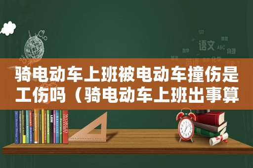 騎電動車上班被電動車撞傷是工傷嗎（騎電動車上班出事算工傷嗎）