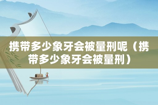 攜帶多少象牙會被量刑呢（攜帶多少象牙會被量刑）