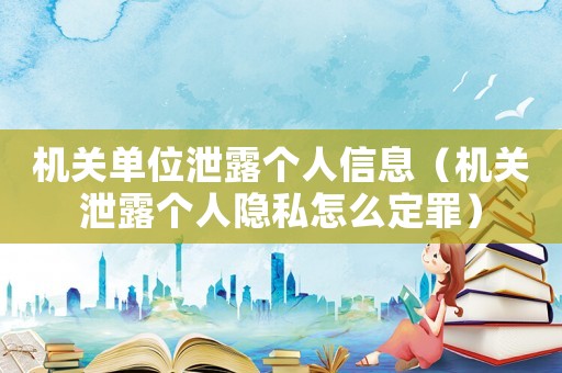 機關單位泄露個人信息（機關泄露個人隱私怎么定罪）