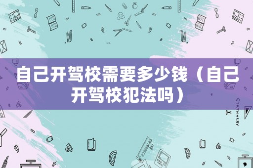 自己開駕校需要多少錢（自己開駕校犯法嗎）