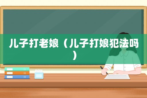 兒子打老娘（兒子打娘犯法嗎）