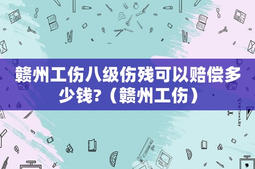 贛州工傷八級傷殘可以賠償多少錢?（贛州工傷）