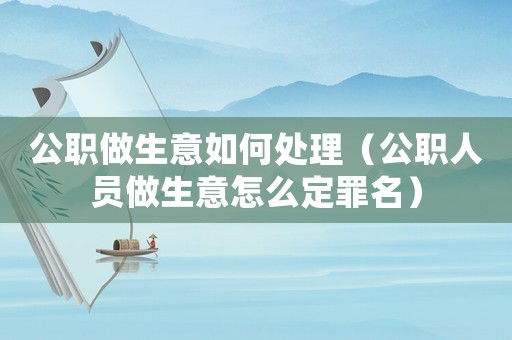 公職做生意如何處理（公職人員做生意怎么定罪名）