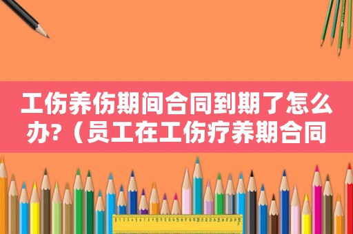 工傷養(yǎng)傷期間合同到期了怎么辦?（員工在工傷療養(yǎng)期合同到期）