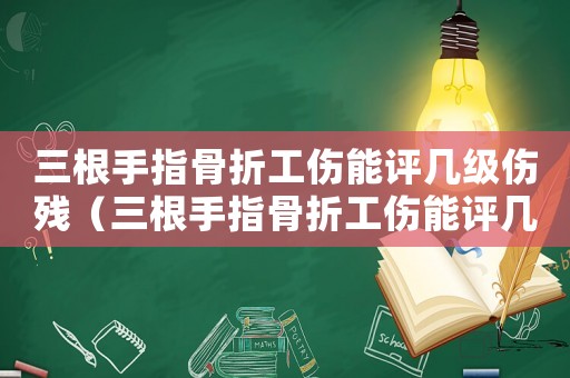 三根手指骨折工傷能評幾級傷殘（三根手指骨折工傷能評幾級）