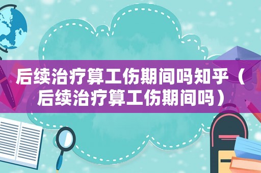 后續(xù)治療算工傷期間嗎知乎（后續(xù)治療算工傷期間嗎）