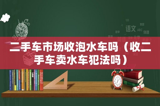 二手車市場收泡水車嗎（收二手車賣水車犯法嗎）