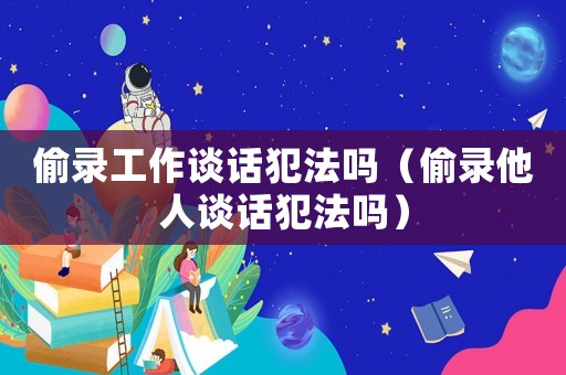 偷錄工作談話犯法嗎（偷錄他人談話犯法嗎）