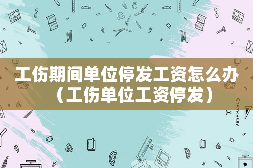 工傷期間單位停發(fā)工資怎么辦（工傷單位工資停發(fā)）