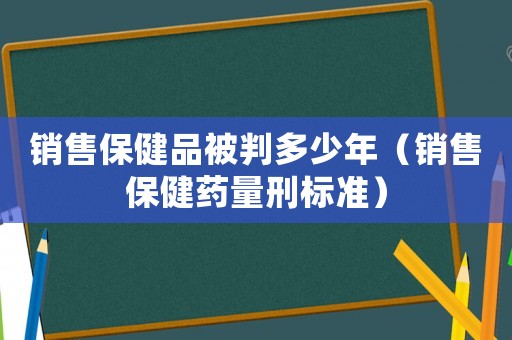 銷售保健品被判多少年（銷售保健藥量刑標(biāo)準(zhǔn)）