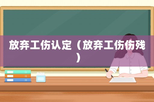 放棄工傷認(rèn)定（放棄工傷傷殘）