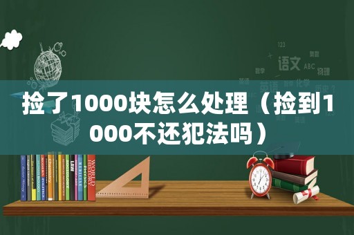 撿了1000塊怎么處理（撿到1000不還犯法嗎）
