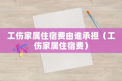 工傷家屬住宿費由誰承擔（工傷家屬住宿費）