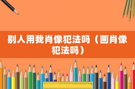 別人用我肖像犯法嗎（畫肖像犯法嗎）