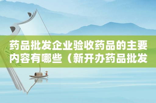 藥品批發企業驗收藥品的主要內容有哪些（新開辦藥品批發企業驗收標準）